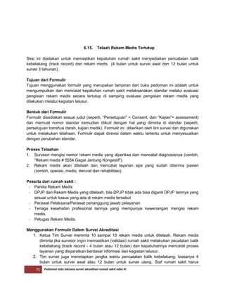 75 Pedoman tata laksana survei akreditasi rumah sakit edisi III
6.15. Telaah Rekam Medis Tertutup
Sesi ini diadakan untuk memastikan kepatuhan rumah sakit menyediakan pencatatan balik
kebelakang (track record) dari rekam medis (4 bulan untuk survei awal dan 12 bulan untuk
survei 3 tahunan).
Tujuan dari Formulir
Tujuan menggunakan formulir yang merupakan lampiran dari buku pedoman ini adalah untuk
mengumpulkan dan mencatat kepatuhan rumah sakit melaksanakan standar melalui evaluasi
pengisian rekam medis secara tertutup di samping evaluasi pengisian rekam medis yang
dilakukan melalui kegiatan telusur.
Bentuk dari Formulir
Formulir disediakan sesuai judul (seperti, “Persetujuan” = Consent, dan “Kajian”= assessment)
dan memuat nomor standar kemudian diikuti dengan hal yang diminta di standar (seperti,
persetujuan transfusi darah, kajian medik). Formulir ini diberikan oleh tim survei dan digunakan
untuk melakukan telahaan. Formulir dapat direvisi dalam waktu tertentu untuk menyesuaikan
dengan perubahan standar.
Proses Telaahan
1. Surveior mengisi nomor rekam medis yang diperiksa dan mencatat diagnosisnya (contoh,
“Rekam medis # 5554 Gagal Jantung Kongestif”).
2. Rekam medis akan ditelaah dan mencatat layanan apa yang sudah diterima pasien
(contoh, operasi, medis, darurat dan rehabilitasi).
Peserta dari rumah sakit :
- Panitia Rekam Medis
- DPJP dari Rekam Medis yang ditelaah, bila DPJP tidak ada bisa diganti DPJP lainnya yang
sesuai untuk kasus yang ada di rekam medis tersebut
- Perawat Pelaksana/Perawat penanggung jawab pelayanan
- Tenaga kesehatan profesional lainnya yang mempunyai kewenangan mengisi rekam
medis.
- Petugas Rekam Medis.
Menggunakan Formulir Dalam Survei Akreditasi
1. Ketua Tim Survei meminta 10 sampai 15 rekam medis untuk ditelaah. Rekam medis
diminta jika surveior ingin memastikan (validasi) rumah sakit melakukan pecatatan balik
kebelakang (track record - 4 bulan atau 12 bulan) dan kepatuhannya mencatat proses
layanan yang disyaratkan berdasar informasi dari kegiatan telusur.
2. Tim survei juga menetapkan jangka waktu pencatatan balik kebelakang, biasanya 4
bulan untuk survei awal atau 12 bulan untuk survei ulang. Staf rumah sakit harus
 
