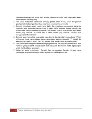 76 Pedoman tata laksana survei akreditasi rumah sakit edisi III
menjelaskan kepada tim rumah sakit tentang bagaimana rumah sakit melengkapi rekam
medis setelah pasien pulang.
3. Tim survei melakukan wawancara terhadap panitia rekam medis, DPJP dan perawat
pelaksana terkait dengan ketentuan-ketentuan pengisian rekam medis.
4. Surveior menelaah rekam medis yang dipilh dan melakukan wawancara ulang bila
dianggap perlu sesuai temuan yang ada di rekam medis tersebut, dengan bantuan staf
rumah sakit, surveior melengkapi formulir. Satu kolom formulir dipakai untuk satu rekam
medis yang ditelaah. Jika lebih dari 5 rekam medis yang ditelaah, surveior akan
menggunakan formulir lain
5. Surveior akan memeriksa persyaratan yang diminta dan dan akan mencontreng “Y” (ya)
di formulir untuk menunjukkan bahwa persyaratan elemen dipenuhi, “T” (tidak) jika
elemen tidak dipenuhi, atau “TDD” jika elemen tidak berlaku di rekam medis pasien.
6. Tim survei akan mengumpulkan formulir yang telah diisi untuk dipakai menentukan skor.
Temuan yang diperoleh secara telaah aktif atau pasif dari rekam medis digabungkan
untuk membuat skor gabungan.
7. Ketua tim survei menyimpan formulir dan menggunakan formulir ini agar dapat
menunjang temuan-temuannya dalam kegiatannya melakukan survei.
 