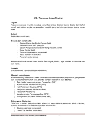 Pedoman tata laksana survei akreditasi rumah sakit edisi III 77
6.16. Wawancara dengan Pimpinan
Tujuan
Tujuan wawancara ini untuk mengkaji komunikasi antara Direktur Utama, Direksi dan Staf di
rumah sakit dalam rangka menyelesaikan masalah yang berhubungan dengan kinerja rumah
sakit.
Lokasi
Diserahkan rumah sakit.
Peserta dari rumah sakit
- Direktur Utama dan Direksi Rumah Sakit
- Pimpinan rumah sakit yang lain
- Dewan Pengawas Rumah Sakit/ Yang mewakili pemilik
- Ketua Komite Medik
- Pimpinan keperawatan rumah sakit
- Ketua Komite/Tim Mutu RS
- Pimpinan senior lainnya
Pertemuan ini tidak dimaksudkan dihadiri oleh banyak peserta, agar interaksi mudah dilakukan
dan efektif.
Surveior
Surveior medis, keperawatan dan manajemen.
Masalah yang dibahas
Evaluasi tentang keterlibatan Direksi rumah sakit dalam menjalankan pengawasan, pengelolaan
dan penatalaksanaan rumah sakit. Standar-standar dibawah ini akan dibahas :
 Tata Kelola, kepemimpinan dan Pengarahan (TKP)
 Kualifikasi Staf dan Pendidikan (KPS)
 Hak Pasien dan Keluarga (HPK)
 Pelayanan Anestesi dan Bedah (PAB)
 Pelayanan Pasien (PP)
 Manajemen dan PenggunaanObat (MPO)
 Manajemen Komunikasi dan Informasi (MKI)
Bahan yang dibutuhkan
Tidak ada dokumen yang dibutuhkan. Walaupun begitu selama pertemuan telaah dokumen,
surveior akan melakukan telahaan dokumen di bawah ini :
 Struktur organisasi rumah sakit
 Uraian Visi dan Misi rumah sakit
 