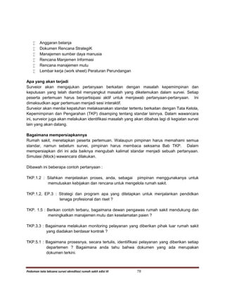 Pedoman tata laksana survei akreditasi rumah sakit edisi III 78
 Anggaran belanja
 Dokumen Rencana StrategiK
 Manajemen sumber daya manusia
 Rencana Manjemen Informasi
 Rencana manajemen mutu
 Lembar kerja (work sheet) Peraturan Perundangan
Apa yang akan terjadi
Surveior akan mengajukan pertanyaan berkaitan dengan masalah kepemimpinan dan
keputusan yang telah diambil menyangkut masalah yang diketemukan dalam survei. Setiap
peserta pertemuan harus berpartisipasi aktif untuk menjawab pertanyaan-pertanyaan. Ini
dimaksudkan agar pertemuan menjadi sesi interaktif.
Surveior akan menilai kepatuhan melaksanakan standar tertentu berkaitan dengan Tata Kelola,
Kepemimpinan dan Pengarahan (TKP) disamping tentang standar lainnya. Dalam wawancara
ini, surveior juga akan melakukan identifikasi masalah yang akan dibahas lagi di kegiatan survei
lain yang akan datang.
Bagaimana mempersiapkannya
Rumah sakit, menetapkan peserta pertemuan. Walaupun pimpinan harus memahami semua
standar, namun sebelum survei, pimpinan harus membaca seksama Bab TKP. Dalam
mempersiapkan diri ini ada baiknya mengubah kalimat standar menjadi sebuah pertanyaan.
Simulasi (Mock) wawancara dilakukan.
Dibawah ini beberapa contoh pertanyaan :
TKP.1.2 : Silahkan menjelaskan proses, anda, sebagai pimpinan menggunakanya untuk
memutuskan kebijakan dan rencana untuk mengelola rumah sakit.
TKP.1.2, EP.3 : Strategi dan program apa yang ditetapkan untuk menjalankan pendidkan
tenaga profesional dan riset ?
TKP. 1.5 : Berikan contoh terbaru, bagaimana dewan pengawas rumah sakit mendukung dan
meningkatkan manajemen mutu dan keselamatan paien ?
TKP.3.3 : Bagaimana melakukan monitoring pelayanan yang diberikan pihak luar rumah sakit
yang diadakan berdasar kontrak ?
TKP.5.1 : Bagaimana prosesnya, secara tertulis, identiifikasi pelayanan yang diberikan setiap
departemen ? Bagaimana anda tahu bahwa dokumen yang ada merupakan
dokumen terkini.
 