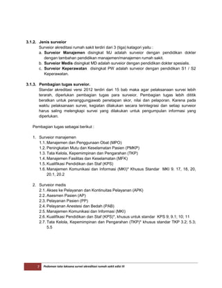 7 Pedoman tata laksana survei akreditasi rumah sakit edisi III
3.1.2. Jenis surveior
Surveior akreditasi rumah sakit terdiri dari 3 (tiga) katagori yaitu :
a. Surveior Manajemen disingkat MJ adalah surveior dengan pendidikan dokter
dengan tambahan pendidikan manajemen/manajemen rumah sakit.
b. Surveior Medis disingkat MD adalah surveior dengan pendidikan dokter spesialis.
c. Surveior Keperawatan disingkat PW adalah surveior dengan pendidikan S1 / S2
Keperawatan.
3.1.3. Pembagian tugas surveior.
Standar akreditasi versi 2012 terdiri dari 15 bab maka agar pelaksanaan survei lebih
terarah, diperlukan pembagian tugas para surveior. Pembagian tugas lebih dititik
beratkan untuk penanggungjawab penetapan skor, nilai dan pelaporan. Karena pada
waktu pelaksanaan survei, kegiatan dilakukan secara terintegrasi dan setiap surveior
harus saling melengkapi survei yang dilakukan untuk pengumpulan informasi yang
diperlukan.
Pembagian tugas sebagai berikut :
1. Surveior manajemen
1.1. Manajemen dan Penggunaan Obat (MPO)
1.2. Peningkatan Mutu dan Keselamatan Pasien (PMKP)
1.3. Tata Kelola, Kepemimpinan dan Pengarahan (TKP)
1.4. Manajemen Fasilitas dan Keselamatan (MFK)
1.5. Kualifikasi Pendidikan dan Staf (KPS)
1.6. Manajemen Komunikasi dan Informasi (MKI)* Khusus Standar MKI 9. 17, 18, 20,
20.1, 20.2
2. Surveior medis
2.1. Akses ke Pelayanan dan Kontinuitas Pelayanan (APK)
2.2. Asesmen Pasien (AP)
2.3. Pelayanan Pasien (PP)
2.4. Pelayanan Anestesi dan Bedah (PAB)
2.5. Manajemen Komunikasi dan Informasi (MKI)
2.6. Kualifikasi Pendidikan dan Staf (KPS)*, khusus untuk standar KPS 9; 9.1; 10; 11
2.7. Tata Kelola, Kepemimpinan dan Pengarahan (TKP)* khusus standar TKP 3.2; 5.3;
5.5
 