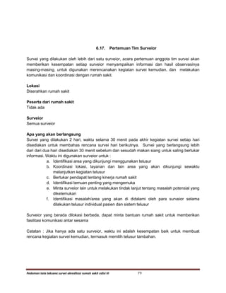Pedoman tata laksana survei akreditasi rumah sakit edisi III 79
6.17. Pertemuan Tim Surveior
Survei yang dilakukan oleh lebih dari satu surveior, acara pertemuan anggota tim survei akan
memberikan kesempatan setiap surveior menyampaikan informasi dan hasil observasinya
masing-masing, untuk digunakan merencanakan kegiatan survei kemudian, dan melakukan
komunikasi dan koordinasi dengan rumah sakit.
Lokasi
Diserahkan rumah sakit
Peserta dari rumah sakit
Tidak ada
Surveior
Semua surveior
Apa yang akan berlangsung
Survei yang dilakukan 2 hari, waktu selama 30 menit pada akhir kegiatan survei setiap hari
disediakan untuk membahas rencana survei hari berikutnya. Survei yang berlangsung lebih
dari dari dua hari disediakan 30 menit sebelum dan sesudah makan siang untuk saling bertukar
informasi. Waktu ini digunakan surveior untuk :
a. Identifikasi area yang dikunjungi menggunakan telusur
b. Koordinasi lokasi, layanan dan lain area yang akan dikunjungi sewaktu
melanjutkan kegiatan telusur
c. Bertukar pendapat tentang kinerja rumah sakit
d. Identifikasi temuan penting yang mengemuka
e. Minta surveior lain untuk melakukan tindak lanjut tentang masalah potensial yang
diketemukan
f. Identifikasi masalah/area yang akan di didalami oleh para surveior selama
dilakukan telusur individual pasien dan sistem telusur
Surveior yang berada dilokasi berbeda, dapat minta bantuan rumah sakit untuk memberikan
fasilitasi komunikasi antar sesama
Catatan : Jika hanya ada satu surveior, waktu ini adalah kesempatan baik untuk membuat
rencana kegiatan survei kemudian, termasuk memilih telusur tambahan.
 