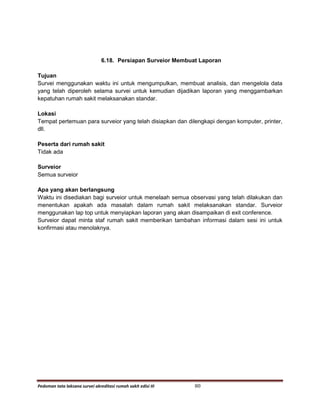 Pedoman tata laksana survei akreditasi rumah sakit edisi III 80
6.18. Persiapan Surveior Membuat Laporan
Tujuan
Survei menggunakan waktu ini untuk mengumpulkan, membuat analisis, dan mengelola data
yang telah diperoleh selama survei untuk kemudian dijadikan laporan yang menggambarkan
kepatuhan rumah sakit melaksanakan standar.
Lokasi
Tempat pertemuan para surveior yang telah disiapkan dan dilengkapi dengan komputer, printer,
dll.
Peserta dari rumah sakit
Tidak ada
Surveior
Semua surveior
Apa yang akan berlangsung
Waktu ini disediakan bagi surveior untuk menelaah semua observasi yang telah dilakukan dan
menentukan apakah ada masalah dalam rumah sakit melaksanakan standar. Surveior
menggunakan lap top untuk menyiapkan laporan yang akan disampaikan di exit conference.
Surveior dapat minta staf rumah sakit memberikan tambahan informasi dalam sesi ini untuk
konfirmasi atau menolaknya.
 