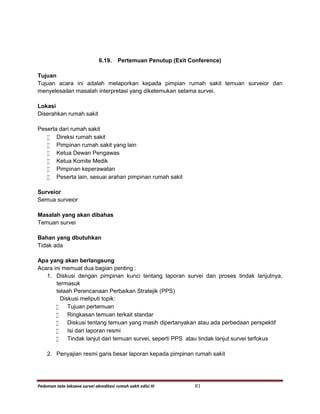 Pedoman tata laksana survei akreditasi rumah sakit edisi III 81
6.19. Pertemuan Penutup (Exit Conference)
Tujuan
Tujuan acara ini adalah melaporkan kepada pimpian rumah sakit temuan surveior dan
menyelesailan masalah interpretasi yang diketemukan selama survei.
Lokasi
Diserahkan rumah sakit
Peserta dari rumah sakit
 Direksi rumah sakit
 Pimpinan rumah sakit yang lain
 Ketua Dewan Pengawas
 Ketua Komite Medik
 Pimpinan keperawatan
 Peserta lain, sesuai arahan pimpinan rumah sakit
Surveior
Semua surveior
Masalah yang akan dibahas
Temuan survei
Bahan yang dbutuhkan
Tidak ada
Apa yang akan berlangsung
Acara ini memuat dua bagian penting :
1. Diskusi dengan pimpinan kunci tentang laporan survei dan proses tindak lanjutnya,
termasuk
telaah Perencanaan Perbaikan Stratejik (PPS)
Diskusi meliputi topik:
 Tujuan pertemuan
 Ringkasan temuan terkait standar
 Diskusi tentang temuan yang masih dipertanyakan atau ada perbedaan perspektif
 Isi dari laporan resmi
 Tindak lanjut dari temuan survei, seperti PPS atau tindak lanjut survei terfokus
2. Penyajian resmi garis besar laporan kepada pimpinan rumah sakit
 
