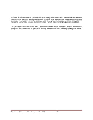 Pedoman tata laksana survei akreditasi rumah sakit edisi III 82
Survieor akan memberikan pencerahan (education) untuk membantu membuat PPS berdasar
temuan “tidak tercapai” dari laporan survei. Surveior akan menjelaskan proses tindak lanjutnya
mengenai komunikasi dengan Komisi Akreditasi Rumah Sakit tentang keputusan akreditasi.
Dengan seijin pimpinan rumah sakit, pertemuan singkat dapat diadakan dengan staf tertentu
yang lain untuk memberikan gambaran tentang laporan dan untuk melengkapi kegiatan survei.
 