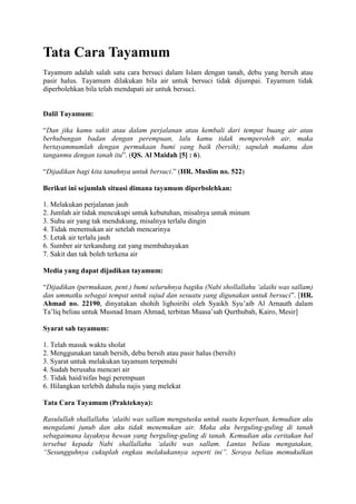 Tata Cara Tayamum
Tayamum adalah salah satu cara bersuci dalam Islam dengan tanah, debu yang bersih atau
pasir halus. Tayamum dilakukan bila air untuk bersuci tidak dijumpai. Tayamum tidak
diperbolehkan bila telah mendapati air untuk bersuci.


Dalil Tayamum:

“Dan jika kamu sakit atau dalam perjalanan atau kembali dari tempat buang air atau
berhubungan badan dengan perempuan, lalu kamu tidak memperoleh air, maka
bertayammumlah dengan permukaan bumi yang baik (bersih); sapulah mukamu dan
tanganmu dengan tanah itu”. (QS. Al Maidah [5] : 6).

“Dijadikan bagi kita tanahnya untuk bersuci.” (HR. Muslim no. 522)

Berikut ini sejumlah situasi dimana tayamum diperbolehkan:

1. Melakukan perjalanan jauh
2. Jumlah air tidak mencukupi untuk kebutuhan, misalnya untuk minum
3. Suhu air yang tak mendukung, misalnya terlalu dingin
4. Tidak menemukan air setelah mencarinya
5. Letak air terlalu jauh
6. Sumber air terkandung zat yang membahayakan
7. Sakit dan tak boleh terkena air

Media yang dapat dijadikan tayamum:

“Dijadikan (permukaan, pent.) bumi seluruhnya bagiku (Nabi shollallahu „alaihi was sallam)
dan ummatku sebagai tempat untuk sujud dan sesuatu yang digunakan untuk bersuci”. [HR.
Ahmad no. 22190, dinyatakan shohih lighoirihi oleh Syaikh Syu’aib Al Arnauth dalam
Ta’liq beliau untuk Musnad Imam Ahmad, terbitan Muasa’sah Qurthubah, Kairo, Mesir]

Syarat sah tayamum:

1. Telah masuk waktu sholat
2. Menggunakan tanah bersih, debu bersih atau pasir halus (bersih)
3. Syarat untuk melakukan tayamum terpenuhi
4. Sudah berusaha mencari air
5. Tidak haid/nifas bagi perempuan
6. Hilangkan terlebih dahulu najis yang melekat

Tata Cara Tayamum (Prakteknya):

Rasulullah shallallahu „alaihi was sallam mengutusku untuk suatu keperluan, kemudian aku
mengalami junub dan aku tidak menemukan air. Maka aku berguling-guling di tanah
sebagaimana layaknya hewan yang berguling-guling di tanah. Kemudian aku ceritakan hal
tersebut kepada Nabi shallallahu „alaihi was sallam. Lantas beliau mengatakan,
“Sesungguhnya cukuplah engkau melakukannya seperti ini”. Seraya beliau memukulkan
 