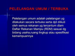 PELELANGAN UMUM / TERBUKAPELELANGAN UMUM / TERBUKA
Pelelangan umum adalah pelelangan ygPelelangan umum adalah pelelangan yg
dilakukan secara terbuka serta dpt diikutidilakukan secara terbuka serta dpt diikuti
oleh semua rekanan yg tercantum dlamoleh semua rekanan yg tercantum dlam
Daftar Rekanan Mampu (RDM) sesuai dgDaftar Rekanan Mampu (RDM) sesuai dg
bidang usaha,ruang lingkup atau spesifikasibidang usaha,ruang lingkup atau spesifikasi
kemampuannyakemampuannya
 