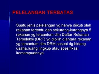 PELELANGAN TERBATASPELELANGAN TERBATAS
Suatu jenis pelelangan yg hanya diikuti olehSuatu jenis pelelangan yg hanya diikuti oleh
rekanan tertentu dan sekurang-kurangnya 5rekanan tertentu dan sekurang-kurangnya 5
rekanan yg tercantum dlm Daftar Rekananrekanan yg tercantum dlm Daftar Rekanan
Terseleksi (DRT) yg dipilih diantara rekananTerseleksi (DRT) yg dipilih diantara rekanan
yg tercantum dlm DRM sesuai dg bidangyg tercantum dlm DRM sesuai dg bidang
usaha,ruang lingkup atau spesifikasiusaha,ruang lingkup atau spesifikasi
kemampuannyakemampuannya
 