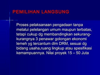 PEMILIHAN LANGSUNGPEMILIHAN LANGSUNG
Proses pelaksanaan pengadaan tanpaProses pelaksanaan pengadaan tanpa
melalui pelelangan umum maupun terbatas,melalui pelelangan umum maupun terbatas,
tetapi cukup dg membandingkan sekurang-tetapi cukup dg membandingkan sekurang-
kurangnya 3 penawar golongan ekonomikurangnya 3 penawar golongan ekonomi
lemeh yg tercantum dlm DRM, sesuai dglemeh yg tercantum dlm DRM, sesuai dg
bidang usaha,ruang lingkup atau spesifikasibidang usaha,ruang lingkup atau spesifikasi
kemampuannya. Nilai proyek 15 – 50 Jutakemampuannya. Nilai proyek 15 – 50 Juta
 