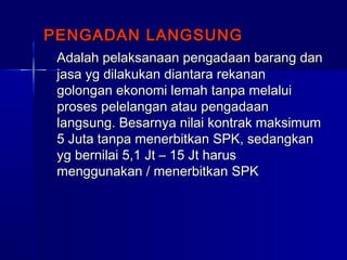 PENGADAN LANGSUNGPENGADAN LANGSUNG
Adalah pelaksanaan pengadaan barang danAdalah pelaksanaan pengadaan barang dan
jasa yg dilakukan diantara rekananjasa yg dilakukan diantara rekanan
golongan ekonomi lemah tanpa melaluigolongan ekonomi lemah tanpa melalui
proses pelelangan atau pengadaanproses pelelangan atau pengadaan
langsung. Besarnya nilai kontrak maksimumlangsung. Besarnya nilai kontrak maksimum
5 Juta tanpa menerbitkan SPK, sedangkan5 Juta tanpa menerbitkan SPK, sedangkan
yg bernilai 5,1 Jt – 15 Jt harusyg bernilai 5,1 Jt – 15 Jt harus
menggunakan / menerbitkan SPKmenggunakan / menerbitkan SPK
 