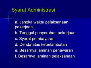 Syarat AdministrasiSyarat Administrasi
a. Jangka waktu pelaksanaana. Jangka waktu pelaksanaan
pekerjaanpekerjaan
b. Tanggal penyerahan pekerjaanb. Tanggal penyerahan pekerjaan
c. Syarat pembayaranc. Syarat pembayaran
d. Denda atas keterlambatand. Denda atas keterlambatan
e. Besarnya jaminan penawarane. Besarnya jaminan penawaran
f. Besarnya jaminan pelaksanaanf. Besarnya jaminan pelaksanaan
 