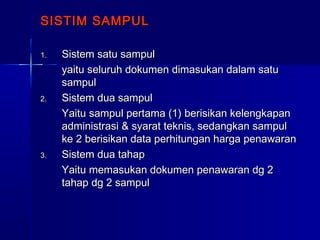 SISTIM SAMPULSISTIM SAMPUL
1.1. Sistem satu sampulSistem satu sampul
yaitu seluruh dokumen dimasukan dalam satuyaitu seluruh dokumen dimasukan dalam satu
sampulsampul
2.2. Sistem dua sampulSistem dua sampul
Yaitu sampul pertama (1) berisikan kelengkapanYaitu sampul pertama (1) berisikan kelengkapan
administrasi & syarat teknis, sedangkan sampuladministrasi & syarat teknis, sedangkan sampul
ke 2 berisikan data perhitungan harga penawaranke 2 berisikan data perhitungan harga penawaran
3.3. Sistem dua tahapSistem dua tahap
Yaitu memasukan dokumen penawaran dg 2Yaitu memasukan dokumen penawaran dg 2
tahap dg 2 sampultahap dg 2 sampul
 