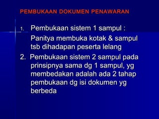 PEMBUKAAN DOKUMEN PENAWARANPEMBUKAAN DOKUMEN PENAWARAN
1.1. Pembukaan sistem 1 sampul :Pembukaan sistem 1 sampul :
Panitya membuka kotak & sampulPanitya membuka kotak & sampul
tsb dihadapan peserta lelangtsb dihadapan peserta lelang
2. Pembukaan sistem 2 sampul pada2. Pembukaan sistem 2 sampul pada
prinsipnya sama dg 1 sampul, ygprinsipnya sama dg 1 sampul, yg
membedakan adalah ada 2 tahapmembedakan adalah ada 2 tahap
pembukaan dg isi dokumen ygpembukaan dg isi dokumen yg
berbedaberbeda
 