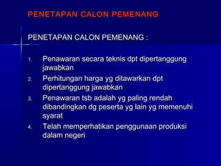 PENETAPAN CALON PEMENANGPENETAPAN CALON PEMENANG
PENETAPAN CALON PEMENANG :PENETAPAN CALON PEMENANG :
1.1. Penawaran secara teknis dpt dipertanggungPenawaran secara teknis dpt dipertanggung
jawabkanjawabkan
2.2. Perhitungan harga yg ditawarkan dptPerhitungan harga yg ditawarkan dpt
dipertanggung jawabkandipertanggung jawabkan
3.3. Penawaran tsb adalah yg paling rendahPenawaran tsb adalah yg paling rendah
dibandingkan dg peserta yg lain yg memenuhidibandingkan dg peserta yg lain yg memenuhi
syaratsyarat
4.4. Telah memperhatikan penggunaan produksiTelah memperhatikan penggunaan produksi
dalam negeridalam negeri
 