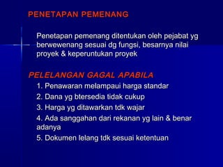 PENETAPAN PEMENANGPENETAPAN PEMENANG
Penetapan pemenang ditentukan oleh pejabat ygPenetapan pemenang ditentukan oleh pejabat yg
berwewenang sesuai dg fungsi, besarnya nilaiberwewenang sesuai dg fungsi, besarnya nilai
proyek & keperuntukan proyekproyek & keperuntukan proyek
PELELANGAN GAGAL APABILAPELELANGAN GAGAL APABILA
1. Penawaran melampaui harga standar1. Penawaran melampaui harga standar
2. Dana yg btersedia tidak cukup2. Dana yg btersedia tidak cukup
3. Harga yg ditawarkan tdk wajar3. Harga yg ditawarkan tdk wajar
4. Ada sanggahan dari rekanan yg lain & benar4. Ada sanggahan dari rekanan yg lain & benar
adanyaadanya
5. Dokumen lelang tdk sesuai ketentuan5. Dokumen lelang tdk sesuai ketentuan
 