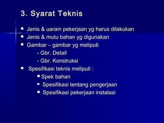 3. Syarat Teknis3. Syarat Teknis
 Jenis & uarain pekerjaan yg harus dilakukanJenis & uarain pekerjaan yg harus dilakukan
 Jenis & mutu bahan yg digunakanJenis & mutu bahan yg digunakan
 Gambar – gambar yg meliputiGambar – gambar yg meliputi
- Gbr. Detail- Gbr. Detail
- Gbr. Konstruksi- Gbr. Konstruksi
 Spesifikasi teknis meliputi :Spesifikasi teknis meliputi :
 Spek bahanSpek bahan
 Spesifikasi tentang pengerjaanSpesifikasi tentang pengerjaan
 Spesifikasi pekerjaan instalasiSpesifikasi pekerjaan instalasi
 