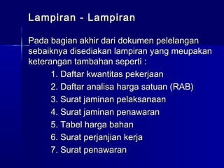 Lampiran - LampiranLampiran - Lampiran
Pada bagian akhir dari dokumen pelelanganPada bagian akhir dari dokumen pelelangan
sebaiknya disediakan lampiran yang meupakansebaiknya disediakan lampiran yang meupakan
keterangan tambahan seperti :keterangan tambahan seperti :
1. Daftar kwantitas pekerjaan1. Daftar kwantitas pekerjaan
2. Daftar analisa harga satuan (RAB)2. Daftar analisa harga satuan (RAB)
3. Surat jaminan pelaksanaan3. Surat jaminan pelaksanaan
4. Surat jaminan penawaran4. Surat jaminan penawaran
5. Tabel harga bahan5. Tabel harga bahan
6. Surat perjanjian kerja6. Surat perjanjian kerja
7. Surat penawaran7. Surat penawaran
 