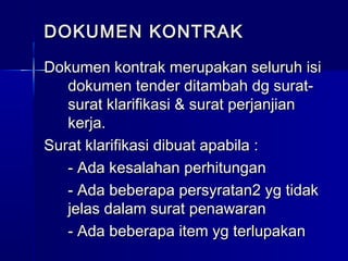 DOKUMEN KONTRAKDOKUMEN KONTRAK
Dokumen kontrak merupakan seluruh isiDokumen kontrak merupakan seluruh isi
dokumen tender ditambah dg surat-dokumen tender ditambah dg surat-
surat klarifikasi & surat perjanjiansurat klarifikasi & surat perjanjian
kerja.kerja.
Surat klarifikasi dibuat apabila :Surat klarifikasi dibuat apabila :
- Ada kesalahan perhitungan- Ada kesalahan perhitungan
- Ada beberapa persyratan2 yg tidak- Ada beberapa persyratan2 yg tidak
jelas dalam surat penawaranjelas dalam surat penawaran
- Ada beberapa item yg terlupakan- Ada beberapa item yg terlupakan
 