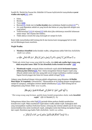 Syaikh Dr. Sholeh bin Fauzan bin Abdullah Al Fauzan hafidzahullah menyebutkan syarat
wudhu ada tujuh[10], yaitu

       Islam,
       Berakal,
       Tamyiz[11],
       Berniat[12], (letak niat ini ketika hendak akan melakukan ibadah tersebut[13],pent.)
       Air yang digunakan adalah air yang bersih dan bukan air yang diperoleh dengan cara
       yang haram,
       Telah beristinja‟[14] & istijmar[15] lebih dulu (jika sebelumnya memiliki keharusan
       untuk istinja‟ dan istijmar dari hadats),
       Tidak adanya sesuatu hal yang mencegah air sampai ke kulit.

Kami tidak menyebutkan dalil tentang hal di atas karena kami menganggap hal ini telah
ma‟ruf dikalangan kaum muslimin.

Wajib Wudhu

       Membaca bismillah ketika hendak wudhu, sebagaimana sabda Nabi kita shallallahu
       „alaihi was sallam,

       «                                                                           »
 “Tidak ada sholat bagi orang yang tidak berwudhu, dan tidak ada wudhu bagi orang yang
      tidak menyebut nama Allah Ta’ala (bismillah) ketika hendak berwudhu”.[16]

       Membasuh wajah, termasuk dalam membasuh wajah adalah berkumur-kumur,
       istinsyaq dan istintsar[17]. Para „ulama mengatakan batasan bagian wajah yang
       dibasuh adalah mulai dari atas ujung dahi (awal tempat tumbuhnya rambut) sampai
       bagian bawah jenggot dan batas kiri kanan adalah telinga[*][18].

Adapun yang dimaksud dengan istinsyaq adalah sebagaimana yang dikatakan Al Hafidz
Ibnu Hajar Al Asqolaniy rohimahullah, “Memasukkan air ke hidung dengan menghisapnya
sampai ke ujungnya, sedangkan istintsar adalah kebalikannya”[19]. Dalil tentang hal ini
sebagaimana yang firman Allah „azza wa jalla,




“Hai orang-orang yang beriman, apabila kamu hendak mengerjakan shalat, maka basuhlah
                           wajah”. (QS Al Maidah [5] : 6).

Sebagaimana dalam ilmu ushul fiqh[20] perintah dalam perkara ibadah memberikan
konsekwensi wajib. Maka membasuh wajah dalam wudhu adalah wajib. Sedangkan dalil
yang menunjukkan wajibnya berkumur-kumur, istinsyaq dan istintsar adalah ayat di atas yang
memerintahkan kita untuk membasuh wajah, sedangkan mulut dan hidung merupakan bagian
dari wajah. Demikian juga hadits Nabi shallallahu „alaihi was sallam,

               «                                                          »
 