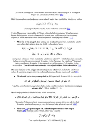 “Jika salah seorang dari kalian hendak berwudhu maka beristinsyaqlah di hidungnya
                        dengan air kemudian beristintsarlah”.[21]

Dalil khusus dalam masalah kumur-kumur adalah hadits Nabi shallallahu „alaihi was sallam,

                                 «                          »
                “Jika engkau hendak wudhu, maka berkumur-kumurlah”[22].

Syaikh Muhammad Nashiruddin Al Albani rohimahullah mengatakan, “Cara berkumur-
kumur, istinsyaq dan istintsar dilakukan bersamaan (satu kali jalan), maka setengah air
digunakan untuk berkumur-kumur dan sisanya untuk istinsyaq dan istintsar”.[23]

        Menyela-nyelai jenggot, dalil tentang hal ini adalah hadits Nabi shallallahu „alaihi
        was sallam dari sahabat Anas bin Malik rodhiyallahu „anhu,




                                                                 »
“Merupakan kebiasaan (Nabi shallallahu „alaihi was sallampent. ) jika beliau akan berwudhu,
  beliau mengambil segenggaman air kemudian beliau basuhkan (ke wajahnyapent) sampai
     ketenggorokannya kemudian beliau menyela-nyelai jenggotnya”. Kemudian beliau
 mengatakan, “Demikianlah cara berwudhu yang diperintahkan Robbku kepadaku”[24].

Dan cara menyela-nyelai jenggot adalah sebagaimana sabda Nabi shallallahu „alaihi was
sallam di atas yaitu dengan menyela-nyelainya bersamaan dengan membasuh wajah[25].

        Membasuh kedua tangan sampai siku, dalilnya adalah firman Allah „azza wa jalla,




“Apabila kamu hendak mengerjakan shalat, maka basuhlah mukamu dan tanganmu sampai
                       dengan siku”. (QS Al Maidah [5] : 6).

Demikian juga hadits Nabi shallallahu „alaihi was sallam,

    «                                                                                  »
    “Kemudian beliau membasuh tangannya yang kanan sampai siku sebanyak tiga kali,
      kemudian membasuh tangannya yang kiri sampai siku sebanyak tiga kali”[26].

        Menyapu[27] kepala dengan air, kedua telinga termasuk dalam bagian
        kepala[28]. Dalilnya adalah firman Allah „azza wa jalla,




                      “Dan sapulah kepalamu”. (QS Al Maidah [5] : 6).
 