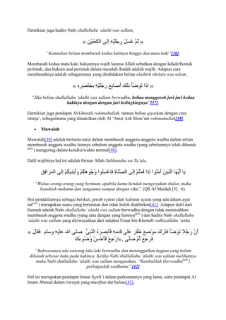 Demikian juga hadits Nabi shallallahu „alaihi was sallam,

                             «                               »
          “Kemudian beliau membasuh kedua kakinya hingga dua mata kaki”[36].

Membasuh kedua mata kaki hukumnya wajib karena Allah sebutkan dengan lafadz/bentuk
perintah, dan hukum asal perintah dalam masalah ibadah adalah wajib. Adapun cara
membasuhnya adalah sebagaimana yang disabdakan beliau alaihish sholatu was salam,

                        «                                         »
  “Jika beliau shallallahu „alaihi was sallam berwudhu, beliau menggosok jari-jari kedua
                     kakinya dengan dengan jari kelingkingnya”[37].

Demikian juga pendapat Al Ghozali rohimahullah, namun beliau qiyaskan dengan cara
istinja‟, sebagaimana yang dinukilkan oleh Al „Amir Ash Shon‟ani rohimahullah[38].

       Muwalah

Muwalah[39] adalah berturut-turut dalam membasuh anggota-anggota wudhu dalam artian
membasuh anggota wudhu lainnya sebelum anggota wudhu (yang sebelumnya telah dibasuh
pent.
      ) mengering dalam kondisi/waktu normal[40].

Dalil wajibnya hal ini adalah firman Allah Subhanahu wa Ta‟ala,




    “Wahai orang-orang yang beriman, apabila kamu hendak mengerjakan shalat, maka
      basuhlah mukamu dan tanganmu sampai dengan siku”. (QS Al Maidah [5] : 6).

Sisi pendalilannya sebagai berikut, jawab syarat (dari kalimat syarat yang ada dalam ayat
inipent.) merupakan suatu yang berurutan dan tidak boleh diakhirkan[41]. Adapun dalil dari
Sunnah adalah Nabi shallallahu „alaihi was sallam berwudhu dengan tidak memisahkan
membasuh anggota wudhu (yang satu dengan yang lainnyapent.) dan hadits Nabi shallallahu
„alaihi was sallam yang diriwayatkan dari sahabat Umar bin Khottob rodhiyallahu „anhu



                                                 ».
    “Bahwasanya ada seorang laki-laki berwudhu dan meninggalkan bagian yang belum
 dibasuh sebesar kuku pada kakinya. Ketika Nabi shallallahu „alaihi was sallam melihatnya
    maka Nabi shallallahu „alaihi was sallam mengatakan, “Kembalilah (berwudhupent.)
                              perbaguslah wudhumu”.[42]

Hal ini merupakan pendapat Imam Syafi‟i dalam perkataannya yang lama, serta pendapat Al
Imam Ahmad dalam riwayat yang masyhur dar beliau[43].
 