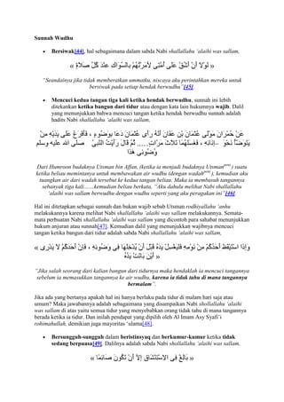 Sunnah Wudhu

       Bersiwak[44], hal sebagaimana dalam sabda Nabi shallallahu „alaihi was sallam,

               «                                                         »
    “Seandainya jika tidak memberatkan ummatku, niscaya aku perintahkan mereka untuk
                        bersiwak pada setiap hendak berwudhu”[45].

       Mencuci kedua tangan tiga kali ketika hendak berwudhu, sunnah ini lebih
       ditekankan ketika bangun dari tidur atau dengan kata lain hukumnya wajib. Dalil
       yang menunjukkan bahwa mencuci tangan ketika hendak berwudhu sunnah adalah
       hadits Nabi shallallahu „alaihi was sallam,



                                                                             –

Dari Humroon budaknya Utsman bin Affan, (ketika ia menjadi budaknya Utsmanpent.) suatu
ketika beliau memintanya untuk membawakan air wudhu (dengan wadahpent.), kemudian aku
 tuangkan air dari wadah tersebut ke kedua tangan beliau. Maka ia membasuh tangannya
   sebanyak tiga kali……kemudian beliau berkata, “Aku dahulu melihat Nabi shallallahu
     „alaihi was sallam berwudhu dengan wudhu seperti yang aku peragakan ini”[46].

Hal ini ditetapkan sebagai sunnah dan bukan wajib sebab Utsman rodhiyallahu „anhu
melakukannya karena melihat Nabi shallallahu „alaihi was sallam melakukannya. Semata-
mata perbuatan Nabi shallallahu „alaihi was sallam yang dicontoh para sahabat menunjukkan
hukum anjuran atau sunnah[47]. Kemudian dalil yang menunjukkan wajibnya mencuci
tangan ketika bangun dari tidur adalah sabda Nabi shallallahu „alaihi was sallam,

«
                                                  »
“Jika salah seorang dari kalian bangun dari tidurnya maka hendaklah ia mencuci tangannya
 sebelum ia memasukkan tangannya ke air wudhu, karena ia tidak tahu di mana tangannya
                                       bermalam”.

Jika ada yang bertanya apakah hal ini hanya berlaku pada tidur di malam hari saja atau
umum? Maka jawabannya adalah sebagaimana yang disampaikan Nabi shollallahu „alaihi
was sallam di atas yaitu semua tidur yang menyebabkan orang tidak tahu di mana tangannya
berada ketika ia tidur. Dan inilah pendapat yang dipilih oleh Al Imam Asy Syafi‟i
rohimahullah, demikian juga mayoritas „ulama[48].

       Bersungguh-sungguh dalam beristinsyaq dan berkumur-kumur ketika tidak
       sedang berpuasa[49]. Dalilnya adalah sabda Nabi shollallahu „alaihi was sallam,

                       «                                        »
 