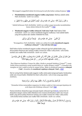 “Bersungguh-sungguhlah dalam beristinsyaq kecuali jika kalian sedang berpuasa”[50].

       Mendahulukan membasuh anggota wudhu yang kanan. Dalilnya adalah sabda
       Nabi shollallahu „alaihi was sallam,

      «                                                                            »
  “Adalah kebiasaan Nabi shollallahu „alaihi was sallam sangat menyukai mendahulukan
                     kanan dalam thoharoh (berwudhupent.)”[51].

       Membasuh anggota wudhu sebanyak 2 kali atau 3 kali. Dalil bahwa Nabi
       shallallahu „alaihi was sallam membasuh anggota wudhunya 2 kali adalah hadits
       yang diriwayatkan dari sahabat Abdullah bin Zaid,




    “Sesungguhnya Nabi shallallahu „alaihi was sallam berwudhu (membasuh anggota
                   wudhunya sebanyakpent.) dua kali-dua kali.[52]”

Dalil bahwa beliau membasuh anggota wudhu sebanyak tiga kali adalah hadits yang
diriwayatkan Humroon dari tentang wudhu Utsman bin Affan rodhiyallahu „anhu ketika
melihat cara wudhu Nabi shollallahu „alaihi was sallam,



                                                                      …
 Dari Humroon budaknya Utsman bin Affan, (ketika ia menjadi budaknya Utsmanpent.) suatu
ketika beliau memintanya untuk membawakan air wudhu (dengan wadahpent.), kemudian aku
tuangkan air dari wadah tersebut ke tangan beliau. Maka ia membasuh tangannya sebanyak
             3 kali…kemudian dia membasuh wajahnya sebanyak 3 kali….[53]

Hal ini sering beliau lakukan pada anggota wudhu selain pada mengusap kepala, berdasarkan
salah satu riwayat hadits Abdullah bin Zaid rodhiyallahu „anhu di atas yang juga dalam
shohihain,




 “Kemudian beliau memasukkan tangannya ke dalam wadah air lalu menyapu kepalanya ke
                    arah depan dan belakang sebanyak 1 kali”[54].

Namun demikian dianjurkan juga menyapu kepala sebanyak tiga kali[55], namun hal ini
dianjurkan dengan catatan tidak dilakukan terus menerus berdasarkan salah satu riwayat
hadits yang diriwayatkan Humroon tentang cara wudhu Utsman bin Affan rodhiyallahu
„anhu ketika beliau melihat cara wudhu Nabi shollallahu „alaihi was sallam,
 