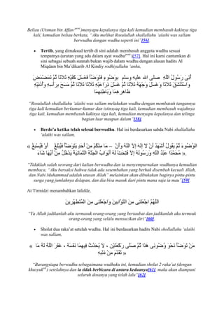 Beliau (Utsman bin Affan pent.)menyapu kepalanya tiga kali kemudian membasuh kakinya tiga
   kali, kemudian beliau berkata, “Aku melihat Rosulullah shallallahu „alaihi was sallam
                         berwudhu dengan wudhu seperti ini”[56].

       Tertib, yang dimaksud tertib di sini adalah membasuh anggota wudhu sesuai
       tempatnya (urutan yang ada dalam ayat wudhupent.)[57]. Hal ini kami cantumkan di
       sini sebagai sebuah sunnah bukan wajib dalam wudhu dengan alasan hadits Al
       Miqdam bin Ma‟dikarib Al Kindiy rodhiyallahu „anhu,




“Rosulullah shallallahu „alaihi was sallam melakukan wudhu dengan membasuh tangannya
tiga kali kemudian berkumur-kumur dan istinsyaq tiga kali, kemudian membasuh wajahnya
tiga kali, kemudian membasuh kakinya tiga kali, kemudian menyapu kepalanya dan telinga
                             bagian luar maupun dalam”[58].

       Berdo’a ketika telah selesai berwudhu. Hal ini berdasarkan sabda Nabi shallallahu
       „alaihi was sallam,

«                                           –
                                                                                     ».
“Tidaklah salah seorang dari kalian berwudhu dan ia menyempurnakan wudhunya kemudian
membaca, “Aku bersaksi bahwa tidak ada sesembahan yang berhak disembah kecuali Allah,
 dan Nabi Muhammad adalah utusan Allah” melainkan akan dibukakan baginya pintu-pintu
   surga yang jumlahnya delapan, dan dia bisa masuk dari pintu mana saja ia mau”[59].

At Tirmidzi menambahkan lafafdz,




“Ya Allah jadikanlah aku termasuk orang-orang yang bertaubat dan jadikanlah aku termsuk
                      orang-orang yang selalu mensucikan diri”[60].

       Sholat dua raka‟at setelah wudhu. Hal ini berdasarkan hadits Nabi shollallahu „alaihi
       was sallam,

 «
                                                    »
  “Barangsiapa berwudhu sebagaimana wudhuku ini, kemudian sholat 2 raka‟at (dengan
khusyuked.) setelahnya dan ia tidak berbicara di antara keduanya[61], maka akan diampuni
                           seluruh dosanya yang telah lalu”[62].
 