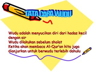 Wudu adalah menyucikan diri dari hadas kecil
dengan air
Wudu dilakukan sebelum sholat
Ketika akan membaca Al-Qur’an kita juga
dianjurkan untuk berwudu terlebih dahulu
 
