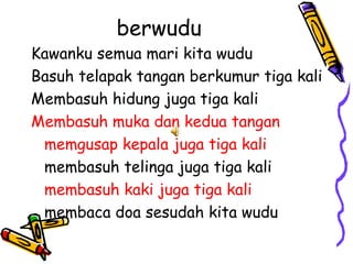 berwudu
Kawanku semua mari kita wudu
Basuh telapak tangan berkumur tiga kali
Membasuh hidung juga tiga kali
Membasuh muka dan kedua tangan
 memgusap kepala juga tiga kali
 membasuh telinga juga tiga kali
 membasuh kaki juga tiga kali
 membaca doa sesudah kita wudu
 