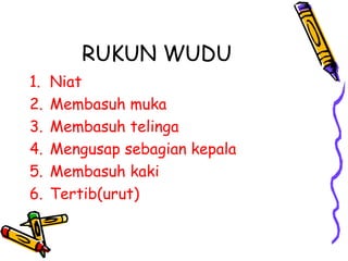 RUKUN WUDU
1.   Niat
2.   Membasuh muka
3.   Membasuh telinga
4.   Mengusap sebagian kepala
5.   Membasuh kaki
6.   Tertib(urut)
 