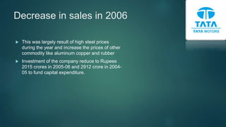 Decrease in sales in 2006
 This was largely result of high steel prices
during the year and increase the prices of other
commodity like aluminum copper and rubber
 Investment of the company reduce to Rupees
2015 crores in 2005-06 and 2912 crore in 2004-
05 to fund capital expenditure.
 