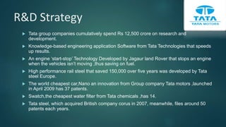 R&D Strategy
 Tata group companies cumulatively spend Rs 12,500 crore on research and
development.
 Knowledge-based engineering application Software from Tata Technologies that speeds
up results.
 An engine ‘start-stop’ Technology Developed by Jagaur land Rover that stops an engine
when the vehicles isn’t moving ,thus saving on fuel.
 High performance rail steel that saved 150,000 over five years was developed by Tata
steel Europe.
 The world cheapest car,Nano an innovation from Group company Tata motors ,launched
in April 2009 has 37 patents.
 Swatch,the cheapest water filter from Tata chemicals ,has 14.
 Tata steel, which acquired British company corus in 2007, meanwhile, files around 50
patents each years.
 