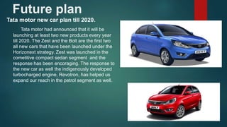 Future plan
Tata motor new car plan till 2020.
Tata motor had announced that it will be
launching at least two new products every year
till 2020. The Zest and the Bolt are the first two
all new cars that have been launched under the
Horizonext strategy. Zest was launched in the
cometitive compact sedan segment and the
response has been encoraging. The response to
the new car as well the indigenously developed
turbocharged engine, Revotron, has helped us
expand our reach in the petrol segment as well.
 