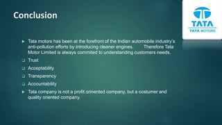 Conclusion
 Tata motors has been at the forefront of the Indian automobile industry’s
anti-pollution efforts by introducing cleaner engines. Therefore Tata
Motor Limited is always commited to understanding customers needs.
 Trust
 Acceptability
 Transparency
 Accountability
 Tata company is not a profit orinented company, but a costumer and
quality oriented company.
 