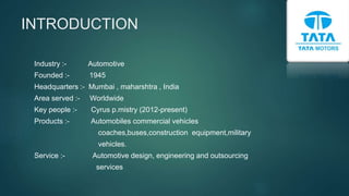 INTRODUCTION
Industry :- Automotive
Founded :- 1945
Headquarters :- Mumbai , maharshtra , India
Area served :- Worldwide
Key people :- Cyrus p.mistry (2012-present)
Products :- Automobiles commercial vehicles
coaches,buses,construction equipment,military
vehicles.
Service :- Automotive design, engineering and outsourcing
services
 