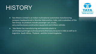HISTORY
 Tata Motors Limited is an Indian multinational automotive manufacturing
company headquartered in Mumbai Maharashtra, India, and a subsidiary of the
Tata Group. Its products include passenger cars ,trucks,
vans,coaches,buses,construction equipment and military vehicles
 Tata Motor has manufacturing and assembly plants in
Jamshedpur,pantnagar,lucknow,sanand,Dharwad,and pune in india as well as in
Argentina South Africa , Thailand , and the United kingdome.
 