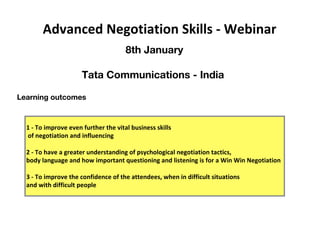 Learning outcomes
1 - To improve even further the vital business skills
of negotiation and influencing
2 - To have a greater understanding of psychological negotiation tactics,
body language and how important questioning and listening is for a Win Win Negotiation
3 - To improve the confidence of the attendees, when in difficult situations
and with difficult people
Advanced Negotiation Skills - Webinar
8th January
Tata Communications - India
 