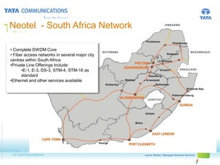TGN - Atlantic Africa Network
                                                        Neotel - South

                                                        • Complete DWDM Core
                                                        • Fiber access networks in several major city
                                                        centres within South Africa
                                                        •Private Line Offerings Include:
                                                              •E-1, E-3, DS-3, STM-4, STM-16 as
                                                              standard
                                                        •Ethernet and other services available
© 2010 Tata Communications Ltd., All Rights Reserved




                                                                                                                     James Walker | Managed Network Services
                                                                                                        First Name Last Name | Presentation Title
 