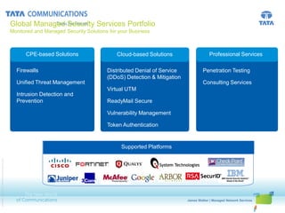 Global Managed Security Services Portfolio
                                                       Monitored and Managed Security Solutions for your Business



                                                              CPE-based Solutions                      Cloud-based Solutions                                 Professional Services

                                                         Distributed Denial of Service
                                                         Firewalls                                Distributed Denial of Service
                                                                                                  Distributed Denial ofService                            Penetration Testing
                                                         Token Authentication                     (DDoS) Detection & Mitigation
                                                                                                  Token Authentication
                                                         Unified Threat Management                                                                        Consulting Services
                                                         Vulnerability Management                 Vulnerability Management
                                                                                                  Virtual UTM
                                                         Intrusion Testing
                                                         Penetration Detection and                Penetration Testing
                                                         Prevention                               ReadyMail Secure

                                                                                                  Vulnerability Management

                                                                                                  Token Authentication


                                                                                Supported Platforms       Supported Platforms
© 2010 Tata Communications Ltd., All Rights Reserved




                                                                                                                                               James Walker | Managed Network Services
                                                                                                                                  First Name Last Name | Presentation Title
 