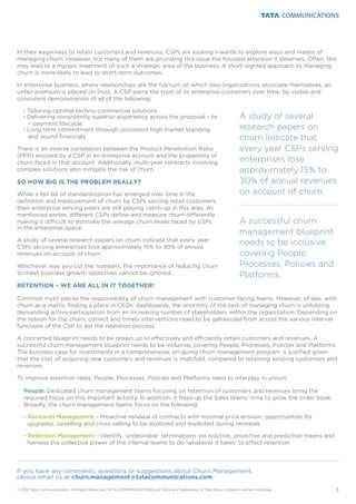 In their eagerness to retain customers and revenues, CSPs are looking inwards to explore ways and means of
managing churn. However, not many of them are providing this issue the focused attention it deserves. Often, this
may lead to a myopic treatment of such a strategic area of the business. A short-sighted approach to managing
churn is more likely to lead to short-term outcomes.
In enterprise business, where relationships are the fulcrum on which two organizations associate themselves, an
unfair premium is placed on trust. A CSP earns the trust of its enterprise customers over time, by visible and
consistent demonstration of all of the following:
Tailoring optimal techno-commercial solutions
Delivering consistently superior experience across the proposal – to
– payment lifecycle
Long term commitment through consistent high market standing
and sound financials
There is an inverse correlation between the Product Penetration Ratio
(PPR) enjoyed by a CSP in an enterprise account and the propensity of
churn faced in that account. Additionally, multi-year contracts involving
complex solutions also mitigate the risk of churn.
While a fair bit of standardization has emerged over time in the
definition and measurement of churn by CSPs serving retail customers,
their enterprise serving peers are still playing catch-up in this area. As
mentioned earlier, different CSPs define and measure churn differently
making it difficult to estimate the average churn levels faced by CSPs
in the enterprise space.
A study of several research papers on churn indicate that every year
CSPs serving enterprises lose approximately 15% to 30% of annual
revenues on account of churn.
Whichever way you cut the numbers, the importance of reducing churn
to meet business growth objectives cannot be ignored.
Common myth places the responsibility of churn management with customer-facing teams. However, of late, with
churn as a metric finding a place in CEOs' dashboards, the enormity of the task of managing churn is unfolding,
demanding active participation from an increasing number of stakeholders within the organization. Depending on
the reason for the churn, correct and timely interventions need to be galvanized from across the various internal
functions of the CSP to aid the retention process.
A concerted blueprint needs to be drawn up to effectively and efficiently retain customers and revenues. A
successful churn management blueprint needs to be inclusive, covering People, Processes, Policies and Platforms.
The business case for investments in a comprehensive, on-going churn management program is justified given
that the cost of acquiring new customers and revenues is multifold, compared to retaining existing customers and
revenues.
To improve retention rates, People, Processes, Policies and Platforms need to interplay in unison.
Dedicated churn management teams focusing on retention of customers and revenues bring the
required focus on this important activity. In addition, it frees up the Sales teams' time to grow the order book.
Broadly, the churn management teams focus on the following:
Proactive renewal of contracts with minimal price erosion; opportunities for
upgrades, upselling and cross-selling to be explored and exploited during renewals
Identify ‘undesirable’ terminations via reactive, proactive and predictive means and
harness the collective power of the internal teams to do ‘whatever it takes’ to effect retention
Ÿ
Ÿ
Ÿ
ŸRenewals Management –
ŸRetention Management –
SO HOW BIG IS THE PROBLEM REALLY?
RETENTION – WE ARE ALL IN IT TOGETHER!
People:
3© 2015 Tata Communications. All Rights Reserved. TATA COMMUNICATIONS and TATA are trademarks of Tata Sons Limited in certain countries.
A successful churn
management blueprint
needs to be inclusive,
covering People,
Processes, Policies and
Platforms.
A study of several
research papers on
churn indicate that
every year CSPs serving
enterprises lose
approximately 15% to
30% of annual revenues
on account of churn.
If you have any comments, questions or suggestions about Churn Management,
please email us at churn.management@tatacommunications.com
 