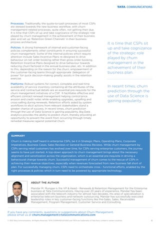 Processes:
Policies:
Platforms:
Traditionally, the quote-to-cash processes of most CSPs
are skewed towards the new business workflow, with churn
management-related processes, quite often, not getting their due.
It is time that CSPs sit up and take cognizance of the strategic role
played by churn management in the achievement of their business
plan and set up ‘Retention Green Channels’ in their business
process architecture.
A strong framework of internal and customer-facing
policies complements other constituents in ensuring successful
churn management. Some of the internal policies which require
attention include Sales Incentive Plans re-designed to drive
behaviour on net order booking rather than gross order booking,
Retention Incentive Plans designed to drive behaviour towards
reducing churn factored in the annual business plan, etc. In addition
to this, depending on the reason for the churn, empowerment of
the customer-facing teams through appropriate ‘delegation of
power’ for quick decision-making greatly assists in the retention
exercise.
Robust systems for correct, complete and real-time
availability of service inventory containing all the attributes of the
service and contractual details are an essential pre-requisite for the
churn management initiatives of a CSP. It facilitates effective and
efficient contract renewal management helping control price
erosion and credit notes while enabling upgrades, upselling and
cross-selling during renewals. Retention efforts aided by system
workflows to elicit actions from relevant stakeholders stand a
greater chance of success. In recent times, churn prediction
through the use of Data Science is gaining popularity. Big Data
analytics provides the ability to predict churn, thereby providing an
opportunity to prevent the event from occurring through timely
remedial measures against potential churn.
4
SUMMARY
Churn is making itself heard in enterprise CSPs, be it in Strategic Plans, Operating Plans, Corporate
Imperatives, Business Cases, Sales Reviews or General Business Reviews. While churn management by
CSPs serving retail customers has evolved over time, for CSPs serving enterprise customers, the journey
seems to have just started. A top-down approach to churn management brings about the necessary
alignment and sensitization across the organization, which is an essential pre-requisite in driving a
behavioural change towards churn. Successful management of churn comes to the rescue of CSPs in
achieving their revenue objectives, especially when revenues forecasted from new business fall short of
plan. For successfully managing churn, CSPs need to orchestrate cross - functional efforts, enabled by the
right processes & policies which in turn need to be powered by appropriate technology.
© 2015 Tata Communications. All Rights Reserved. TATA COMMUNICATIONS and TATA are trademarks of Tata Sons Limited in certain countries.
It is time that CSPs sit
up and take cognizance
of the strategic role
played by churn
management in the
achievement of their
business plan.
In recent times, churn
prediction through the
use of Data Science is
gaining popularity.
ABOUT THE AUTHOR
Mandar M. Mungee is the VP & Head - Renewals & Retention Management for the Enterprise
business at Tata Communications. Having over 23 years of experience, Mandar has been
associated with the telecom industry for almost two decades. His area of specialization is
enterprise telecom business and network outsourcing. Mandar has successfully executed
leadership roles in key customer-facing functions like Pre-Sales, Sales, Receivables
Management, Program Management, Customer Service and Consulting.
If you have any comments, questions or suggestions about Churn Management,
please email us at churn.management@tatacommunications.com
 