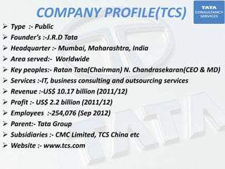 COMPANY PROFILE(TCS)
 Type :- Public
 Founder’s :-J.R.D Tata
 Headquarter :- Mumbai, Maharashtra, India
 Area served:- Worldwide
 Key peoples:- Ratan Tata(Chairman) N. Chandrasekaran(CEO & MD)
 Services :-IT, business consulting and outsourcing services
 Revenue :-US$ 10.17 billion (2011/12)
 Profit :- US$ 2.2 billion (2011/12)
 Employees :-254,076 (Sep 2012)
 Parent:- Tata Group
 Subsidiaries :- CMC Limited, TCS China etc
 Website :- www.tcs.com
 