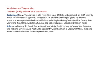Venkatraman Thyagarajan
Director (Independent Non-Executive)
Background:Mr. V. Thyagarajan is a B. Tech (Elec) from IIT Delhi and also holds an MBA from the
Indian Institute of Management, Ahmedabad. In a career spanning 38 years, he has held
numerous senior positions in GlaxoSmithKline including Marketing Consultant for Europe; Area
Marketing Director for Middle East, Africa and Eastern Europe; Managing Director, India;
Role: Area Director for South East Asia and South Asia, finally retiring as Senior Vice President
and Regional Director, Asia Pacific. He is currently Vice Chairman of GlaxoSmithKline, India and
Board Member of Varian Medical Systems Inc., USA.
 