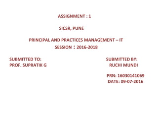 ASSIGNMENT : 1
SICSR, PUNE
PRINCIPAL AND PRACTICES MANAGEMENT – IT
SESSION : 2016-2018
SUBMITTED TO: SUBMITTED BY:
PROF. SUPRATIK G RUCHI MUNDI
PRN: 16030141069
DATE: 09-07-2016
 