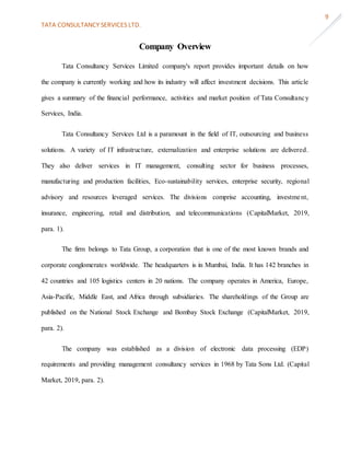 TATA CONSULTANCY SERVICES LTD.
9
Company Overview
Tata Consultancy Services Limited company's report provides important details on how
the company is currently working and how its industry will affect investment decisions. This article
gives a summary of the financial performance, activities and market position of Tata Consultancy
Services, India.
Tata Consultancy Services Ltd is a paramount in the field of IT, outsourcing and business
solutions. A variety of IT infrastructure, externalization and enterprise solutions are delivered.
They also deliver services in IT management, consulting sector for business processes,
manufacturing and production facilities, Eco-sustainability services, enterprise security, regional
advisory and resources leveraged services. The divisions comprise accounting, investment,
insurance, engineering, retail and distribution, and telecommunications (CapitalMarket, 2019,
para. 1).
The firm belongs to Tata Group, a corporation that is one of the most known brands and
corporate conglomerates worldwide. The headquarters is in Mumbai, India. It has 142 branches in
42 countries and 105 logistics centers in 20 nations. The company operates in America, Europe,
Asia-Pacific, Middle East, and Africa through subsidiaries. The shareholdings of the Group are
published on the National Stock Exchange and Bombay Stock Exchange (CapitalMarket, 2019,
para. 2).
The company was established as a division of electronic data processing (EDP)
requirements and providing management consultancy services in 1968 by Tata Sons Ltd. (Capital
Market, 2019, para. 2).
 