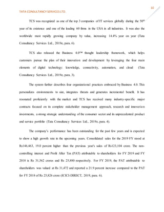 TATA CONSULTANCY SERVICES LTD.
10
TCS was recognized as one of the top 3 companies of IT services globally during the 50th
year of its existence and one of the leading 60 firms in the USA in all industries. It was also the
worldwide most rapidly growing company by value, increasing 14.4% year on year (Tata
Consultancy Services Ltd., 2019e, para. 6).
TCS also released the Business 4.0™ thought leadership framework, which helps
customers pursue the plan of their innovation and development by leveraging the four main
elements of digital technology: knowledge, connectivity, automation, and cloud (Tata
Consultancy Services Ltd., 2019e, para. 3).
The system further describes four organizational practices embraced by Business 4.0. This
personalizes environments to size, integrates threats and generates incremental benefit. It has
resonated proficiently with the market and TCS has received many industry-specific major
contracts focused on its complete stakeholder management approach, research and innovation
investments, a strong strategic understanding of the consumer sector and its unprecedented product
and service portfolio (Tata Consultancy Services Ltd., 2019e, para. 4).
The company’s performance has been outstanding for the past few years and is expected
to show a high growth rate in the upcoming years. Consolidated sales for the 2019 FY stood at
Rs146,463, 19.0 percent higher than the previous year's sales of Rs123,104 crore. The non-
controlling interest and Profit After Tax (PAT) attributable to shareholders for FY 2019 and FY
2018 is Rs 31,562 crores and Rs 25,880 respectively. For FY 2019, the PAT attributable to
shareholders was valued at Rs 31,472 and reported a 21.9 percent increase compared to the PAT
for FY 2018 of Rs 25,826 crore (ICICI-DIRECT, 2019, para. 6).
 