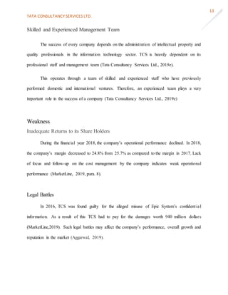 TATA CONSULTANCY SERVICES LTD.
13
Skilled and Experienced Management Team
The success of every company depends on the administration of intellectual property and
quality professionals in the information technology sector. TCS is heavily dependent on its
professional staff and management team (Tata Consultancy Services Ltd., 2019e).
This operates through a team of skilled and experienced staff who have previously
performed domestic and international ventures. Therefore, an experienced team plays a very
important role in the success of a company (Tata Consultancy Services Ltd., 2019e)
Weakness
Inadequate Returns to its Share Holders
During the financial year 2018, the company’s operational performance declined. In 2018,
the company’s margin decreased to 24.8% from 25.7% as compared to the margin in 2017. Lack
of focus and follow-up on the cost management by the company indicates weak operational
performance (MarketLine, 2019, para. 8).
Legal Battles
In 2016, TCS was found guilty for the alleged misuse of Epic System’s confidential
information. As a result of this TCS had to pay for the damages worth 940 million dollars
(MarketLine,2019). Such legal battles may affect the company’s performance, overall growth and
reputation in the market (Aggarwal, 2019).
 