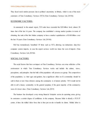 TATA CONSULTANCY SERVICES LTD.
17
They faced stock market pressure due to political uncertainty in Britain, which is one of the main
customers of Tata Consultancy Services (TCS) (Tata Consultancy Services Ltd.,2019d).
ECONOMIC FACTORS:
As announced in the annual report, TCS sales have exceeded the $20 billion level, almost 20
times that of the last 16 years. The company has established a strong market position in terms of
obtaining the rank of the first Indian company to have a market capitalization of $100 billion over
the last 10 years (Tata Consultancy Services Ltd.,2019d).
SEZ has tremendously benefitted IT firms such as TCS, allowing tax deductions duty-free
computer system imports, in case the export services worth two times the cost of imports (Tata
Consultancy Services Ltd.,2019d).
SOCIAL FACTORS:
The social factors that have an impact on Tata Consultancy Services are a true reflection of the
environment in which Tata Consultancy Services works and include the culture, views,
perceptions, and principles that the bulk of the population will possess as a group. The composition
of the population, i.e. their ages and genders, has a significant effect on if a commodity should be
sold to them or not. Class division among the community is of utmost priority: TCS would not be
able to sell a luxury commodity to the general populace if the great majority of the community
were of a lower class. (Tata Consultancy Services Ltd.,2019)
The business has developed a very strong financial footprint across its operating areas, giving
its customers a certain degree of confidence in the company. Because India is already a TCS IT
center, it hires the skilled labor force that is then put on-site to handle its clients. Skilled labor is
 
