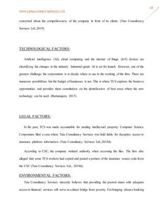 TATA CONSULTANCY SERVICES LTD.
18
concerned about the competitiveness of the company in front of its clients (Tata Consultancy
Services Ltd.,2019).
TECHNOLOGICAL FACTORS:
Artificial intelligence (AI), cloud computing and the internet of things (IoT) devices are
electrifying the changes in the industry. Industrial-grade AI is set for launch. However, one of the
greatest challenge the corporations is to decide where to use in the working of the firm. There are
numerous possibilities but the budget of businesses is not. This is where TCS explores the business
opportunities and provides them consultation on the identification of best areas where the new
technology can be used. (Ramanujam, 2017)
LEGAL FACTORS:
In the past, TCS was made accountable for stealing intellectual property. Computer Science
Corporation filed a case where Tata Consultancy Services was held liable for deceptive access to
insurance platform information (Tata Consultancy Services Ltd.,2019d).
According to CSC, the company violated authority when accessing the files. The firm also
alleged that some TCS workers had copied and pasted a portion of the insurance source code from
the CSC (Tata Consultancy Services Ltd., 2019d).
ENVIRONMENTAL FACTORS:
Tata Consultancy Services sincerely believes that providing the poorest states with adequate
access to financial services will serve as a direct bridge from poverty. For bringing about a banking
 